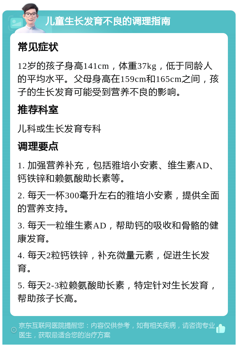 儿童生长发育不良的调理指南 常见症状 12岁的孩子身高141cm，体重37kg，低于同龄人的平均水平。父母身高在159cm和165cm之间，孩子的生长发育可能受到营养不良的影响。 推荐科室 儿科或生长发育专科 调理要点 1. 加强营养补充，包括雅培小安素、维生素AD、钙铁锌和赖氨酸助长素等。 2. 每天一杯300毫升左右的雅培小安素，提供全面的营养支持。 3. 每天一粒维生素AD，帮助钙的吸收和骨骼的健康发育。 4. 每天2粒钙铁锌，补充微量元素，促进生长发育。 5. 每天2-3粒赖氨酸助长素，特定针对生长发育，帮助孩子长高。