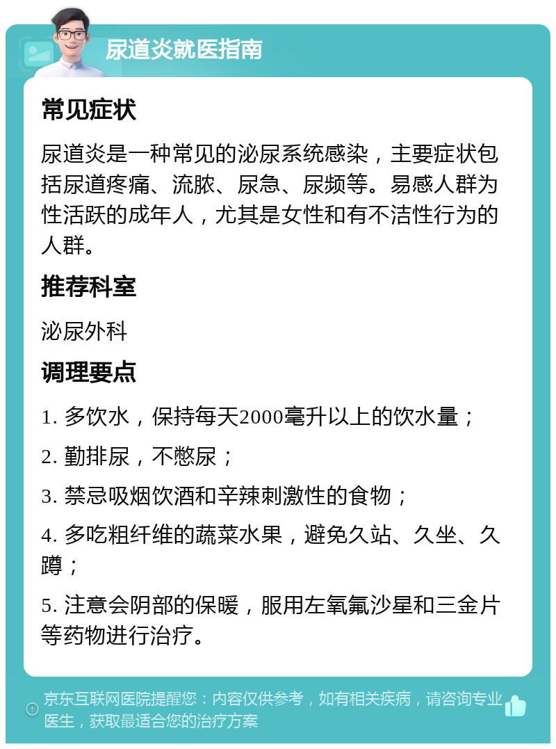 尿道炎就医指南 常见症状 尿道炎是一种常见的泌尿系统感染，主要症状包括尿道疼痛、流脓、尿急、尿频等。易感人群为性活跃的成年人，尤其是女性和有不洁性行为的人群。 推荐科室 泌尿外科 调理要点 1. 多饮水，保持每天2000毫升以上的饮水量； 2. 勤排尿，不憋尿； 3. 禁忌吸烟饮酒和辛辣刺激性的食物； 4. 多吃粗纤维的蔬菜水果，避免久站、久坐、久蹲； 5. 注意会阴部的保暖，服用左氧氟沙星和三金片等药物进行治疗。