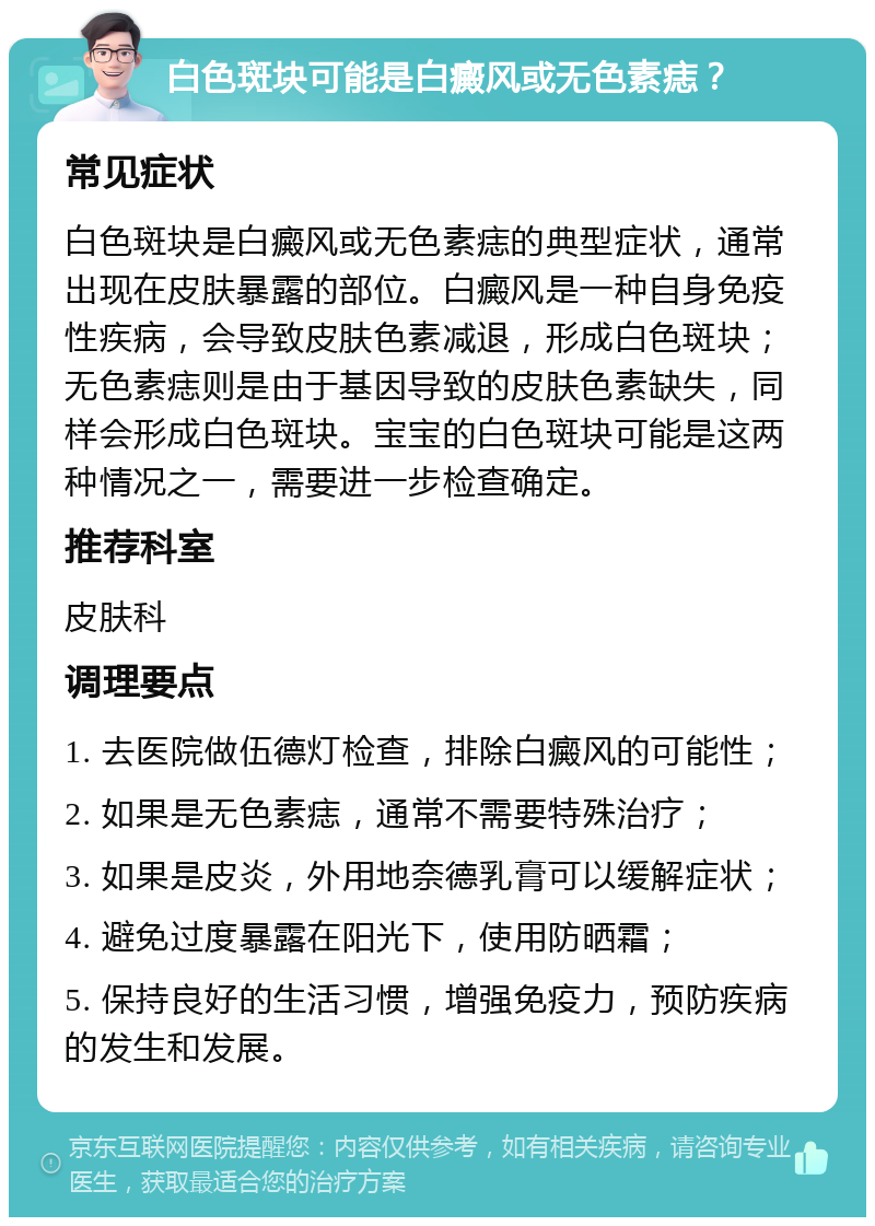 白色斑块可能是白癜风或无色素痣？ 常见症状 白色斑块是白癜风或无色素痣的典型症状，通常出现在皮肤暴露的部位。白癜风是一种自身免疫性疾病，会导致皮肤色素减退，形成白色斑块；无色素痣则是由于基因导致的皮肤色素缺失，同样会形成白色斑块。宝宝的白色斑块可能是这两种情况之一，需要进一步检查确定。 推荐科室 皮肤科 调理要点 1. 去医院做伍德灯检查，排除白癜风的可能性； 2. 如果是无色素痣，通常不需要特殊治疗； 3. 如果是皮炎，外用地奈德乳膏可以缓解症状； 4. 避免过度暴露在阳光下，使用防晒霜； 5. 保持良好的生活习惯，增强免疫力，预防疾病的发生和发展。