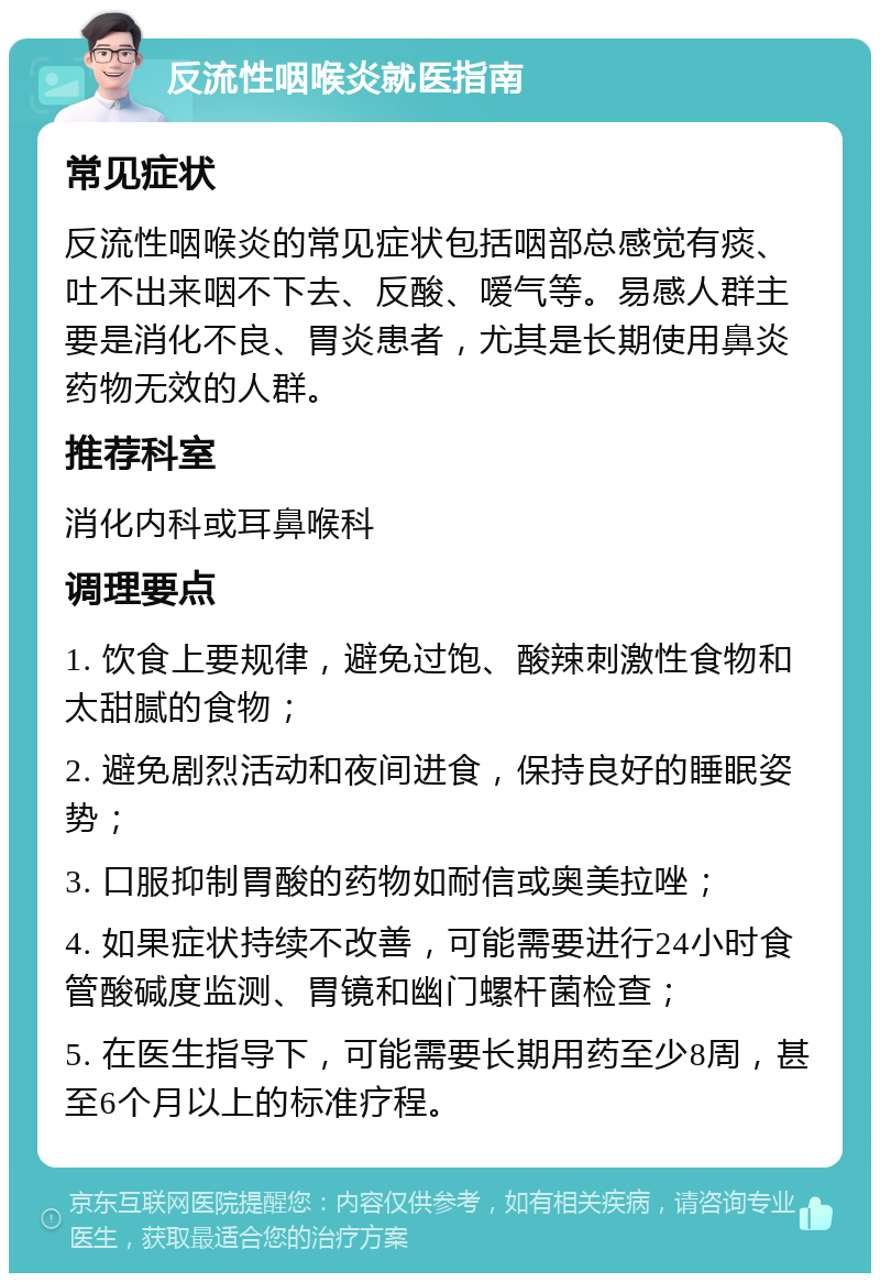 反流性咽喉炎就医指南 常见症状 反流性咽喉炎的常见症状包括咽部总感觉有痰、吐不出来咽不下去、反酸、嗳气等。易感人群主要是消化不良、胃炎患者，尤其是长期使用鼻炎药物无效的人群。 推荐科室 消化内科或耳鼻喉科 调理要点 1. 饮食上要规律，避免过饱、酸辣刺激性食物和太甜腻的食物； 2. 避免剧烈活动和夜间进食，保持良好的睡眠姿势； 3. 口服抑制胃酸的药物如耐信或奥美拉唑； 4. 如果症状持续不改善，可能需要进行24小时食管酸碱度监测、胃镜和幽门螺杆菌检查； 5. 在医生指导下，可能需要长期用药至少8周，甚至6个月以上的标准疗程。