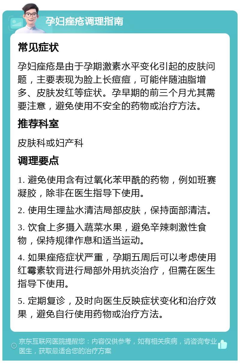 孕妇痤疮调理指南 常见症状 孕妇痤疮是由于孕期激素水平变化引起的皮肤问题，主要表现为脸上长痘痘，可能伴随油脂增多、皮肤发红等症状。孕早期的前三个月尤其需要注意，避免使用不安全的药物或治疗方法。 推荐科室 皮肤科或妇产科 调理要点 1. 避免使用含有过氧化苯甲酰的药物，例如班赛凝胶，除非在医生指导下使用。 2. 使用生理盐水清洁局部皮肤，保持面部清洁。 3. 饮食上多摄入蔬菜水果，避免辛辣刺激性食物，保持规律作息和适当运动。 4. 如果痤疮症状严重，孕期五周后可以考虑使用红霉素软膏进行局部外用抗炎治疗，但需在医生指导下使用。 5. 定期复诊，及时向医生反映症状变化和治疗效果，避免自行使用药物或治疗方法。