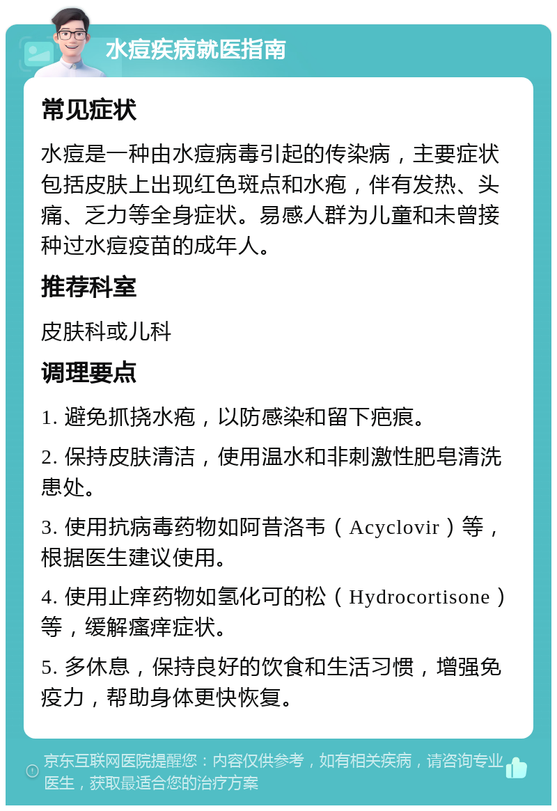 水痘疾病就医指南 常见症状 水痘是一种由水痘病毒引起的传染病，主要症状包括皮肤上出现红色斑点和水疱，伴有发热、头痛、乏力等全身症状。易感人群为儿童和未曾接种过水痘疫苗的成年人。 推荐科室 皮肤科或儿科 调理要点 1. 避免抓挠水疱，以防感染和留下疤痕。 2. 保持皮肤清洁，使用温水和非刺激性肥皂清洗患处。 3. 使用抗病毒药物如阿昔洛韦（Acyclovir）等，根据医生建议使用。 4. 使用止痒药物如氢化可的松（Hydrocortisone）等，缓解瘙痒症状。 5. 多休息，保持良好的饮食和生活习惯，增强免疫力，帮助身体更快恢复。