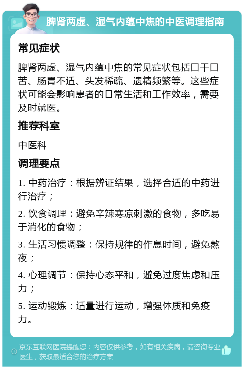 脾肾两虚、湿气内蕴中焦的中医调理指南 常见症状 脾肾两虚、湿气内蕴中焦的常见症状包括口干口苦、肠胃不适、头发稀疏、遗精频繁等。这些症状可能会影响患者的日常生活和工作效率，需要及时就医。 推荐科室 中医科 调理要点 1. 中药治疗：根据辨证结果，选择合适的中药进行治疗； 2. 饮食调理：避免辛辣寒凉刺激的食物，多吃易于消化的食物； 3. 生活习惯调整：保持规律的作息时间，避免熬夜； 4. 心理调节：保持心态平和，避免过度焦虑和压力； 5. 运动锻炼：适量进行运动，增强体质和免疫力。