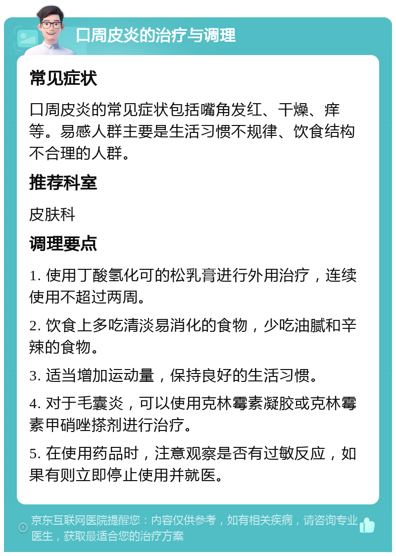 口周皮炎的治疗与调理 常见症状 口周皮炎的常见症状包括嘴角发红、干燥、痒等。易感人群主要是生活习惯不规律、饮食结构不合理的人群。 推荐科室 皮肤科 调理要点 1. 使用丁酸氢化可的松乳膏进行外用治疗，连续使用不超过两周。 2. 饮食上多吃清淡易消化的食物，少吃油腻和辛辣的食物。 3. 适当增加运动量，保持良好的生活习惯。 4. 对于毛囊炎，可以使用克林霉素凝胶或克林霉素甲硝唑搽剂进行治疗。 5. 在使用药品时，注意观察是否有过敏反应，如果有则立即停止使用并就医。