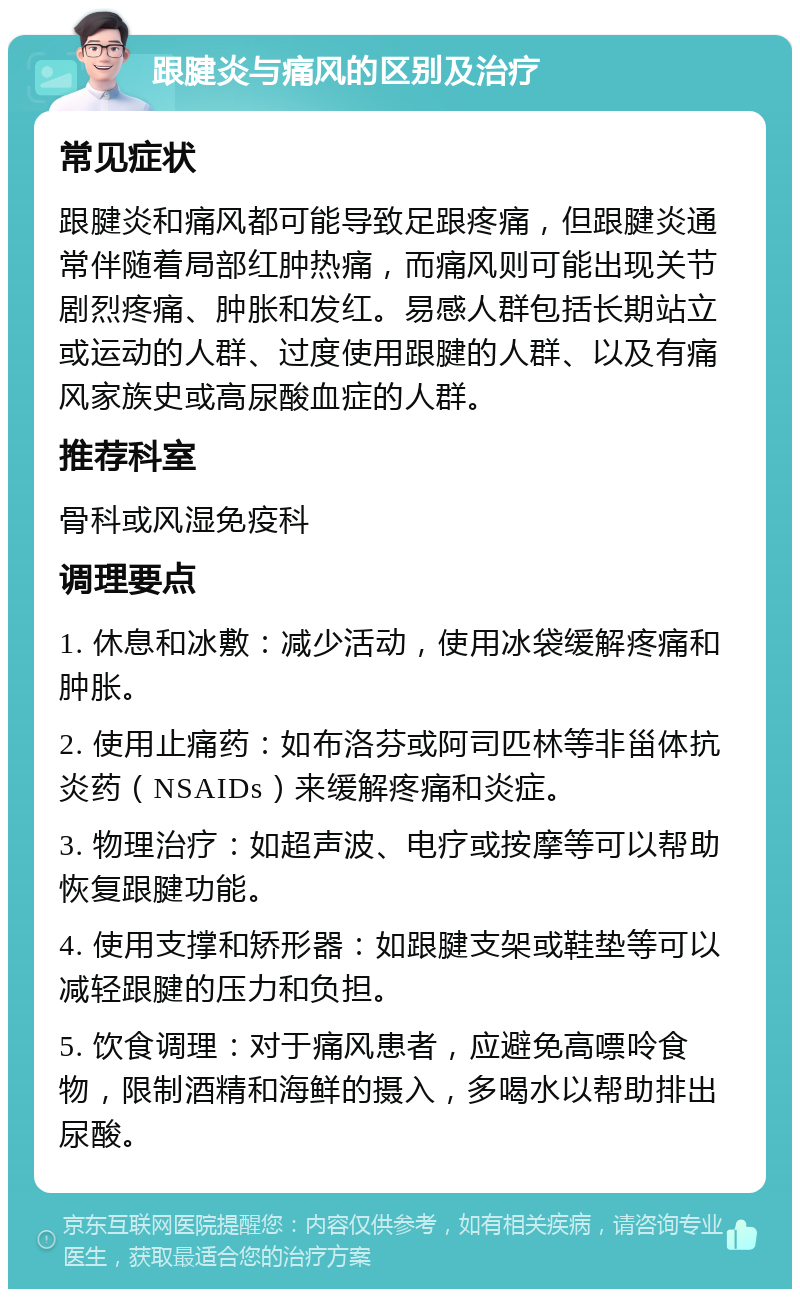 跟腱炎与痛风的区别及治疗 常见症状 跟腱炎和痛风都可能导致足跟疼痛，但跟腱炎通常伴随着局部红肿热痛，而痛风则可能出现关节剧烈疼痛、肿胀和发红。易感人群包括长期站立或运动的人群、过度使用跟腱的人群、以及有痛风家族史或高尿酸血症的人群。 推荐科室 骨科或风湿免疫科 调理要点 1. 休息和冰敷：减少活动，使用冰袋缓解疼痛和肿胀。 2. 使用止痛药：如布洛芬或阿司匹林等非甾体抗炎药（NSAIDs）来缓解疼痛和炎症。 3. 物理治疗：如超声波、电疗或按摩等可以帮助恢复跟腱功能。 4. 使用支撑和矫形器：如跟腱支架或鞋垫等可以减轻跟腱的压力和负担。 5. 饮食调理：对于痛风患者，应避免高嘌呤食物，限制酒精和海鲜的摄入，多喝水以帮助排出尿酸。