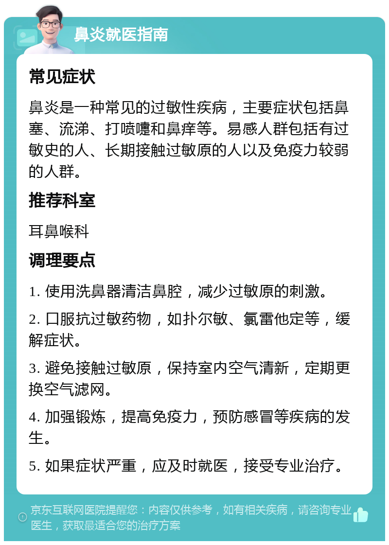 鼻炎就医指南 常见症状 鼻炎是一种常见的过敏性疾病，主要症状包括鼻塞、流涕、打喷嚏和鼻痒等。易感人群包括有过敏史的人、长期接触过敏原的人以及免疫力较弱的人群。 推荐科室 耳鼻喉科 调理要点 1. 使用洗鼻器清洁鼻腔，减少过敏原的刺激。 2. 口服抗过敏药物，如扑尔敏、氯雷他定等，缓解症状。 3. 避免接触过敏原，保持室内空气清新，定期更换空气滤网。 4. 加强锻炼，提高免疫力，预防感冒等疾病的发生。 5. 如果症状严重，应及时就医，接受专业治疗。