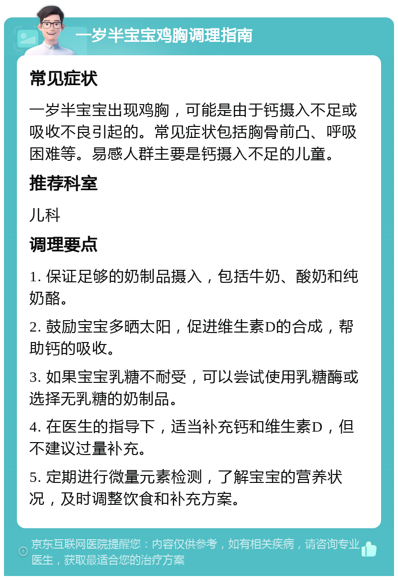 一岁半宝宝鸡胸调理指南 常见症状 一岁半宝宝出现鸡胸，可能是由于钙摄入不足或吸收不良引起的。常见症状包括胸骨前凸、呼吸困难等。易感人群主要是钙摄入不足的儿童。 推荐科室 儿科 调理要点 1. 保证足够的奶制品摄入，包括牛奶、酸奶和纯奶酪。 2. 鼓励宝宝多晒太阳，促进维生素D的合成，帮助钙的吸收。 3. 如果宝宝乳糖不耐受，可以尝试使用乳糖酶或选择无乳糖的奶制品。 4. 在医生的指导下，适当补充钙和维生素D，但不建议过量补充。 5. 定期进行微量元素检测，了解宝宝的营养状况，及时调整饮食和补充方案。