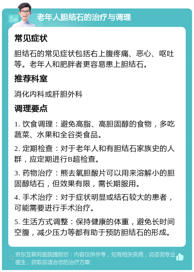 老年人胆结石的治疗与调理 常见症状 胆结石的常见症状包括右上腹疼痛、恶心、呕吐等。老年人和肥胖者更容易患上胆结石。 推荐科室 消化内科或肝胆外科 调理要点 1. 饮食调理：避免高脂、高胆固醇的食物，多吃蔬菜、水果和全谷类食品。 2. 定期检查：对于老年人和有胆结石家族史的人群，应定期进行B超检查。 3. 药物治疗：熊去氧胆酸片可以用来溶解小的胆固醇结石，但效果有限，需长期服用。 4. 手术治疗：对于症状明显或结石较大的患者，可能需要进行手术治疗。 5. 生活方式调整：保持健康的体重，避免长时间空腹，减少压力等都有助于预防胆结石的形成。