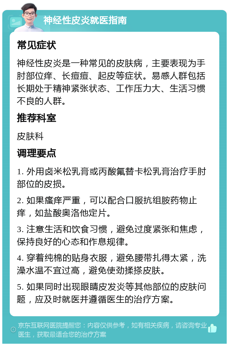 神经性皮炎就医指南 常见症状 神经性皮炎是一种常见的皮肤病，主要表现为手肘部位痒、长痘痘、起皮等症状。易感人群包括长期处于精神紧张状态、工作压力大、生活习惯不良的人群。 推荐科室 皮肤科 调理要点 1. 外用卤米松乳膏或丙酸氟替卡松乳膏治疗手肘部位的皮损。 2. 如果瘙痒严重，可以配合口服抗组胺药物止痒，如盐酸奥洛他定片。 3. 注意生活和饮食习惯，避免过度紧张和焦虑，保持良好的心态和作息规律。 4. 穿着纯棉的贴身衣服，避免腰带扎得太紧，洗澡水温不宜过高，避免使劲揉搽皮肤。 5. 如果同时出现眼睛皮发炎等其他部位的皮肤问题，应及时就医并遵循医生的治疗方案。