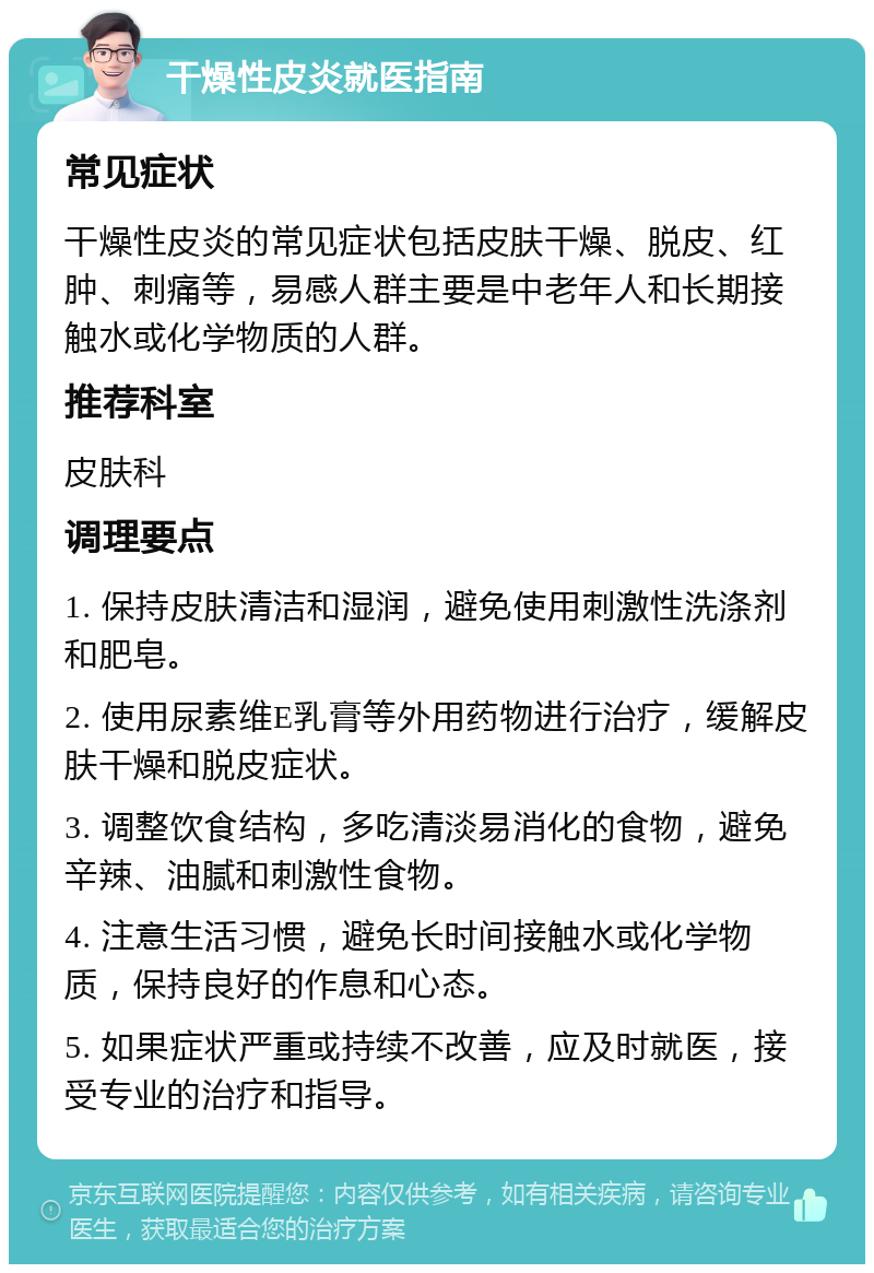 干燥性皮炎就医指南 常见症状 干燥性皮炎的常见症状包括皮肤干燥、脱皮、红肿、刺痛等，易感人群主要是中老年人和长期接触水或化学物质的人群。 推荐科室 皮肤科 调理要点 1. 保持皮肤清洁和湿润，避免使用刺激性洗涤剂和肥皂。 2. 使用尿素维E乳膏等外用药物进行治疗，缓解皮肤干燥和脱皮症状。 3. 调整饮食结构，多吃清淡易消化的食物，避免辛辣、油腻和刺激性食物。 4. 注意生活习惯，避免长时间接触水或化学物质，保持良好的作息和心态。 5. 如果症状严重或持续不改善，应及时就医，接受专业的治疗和指导。