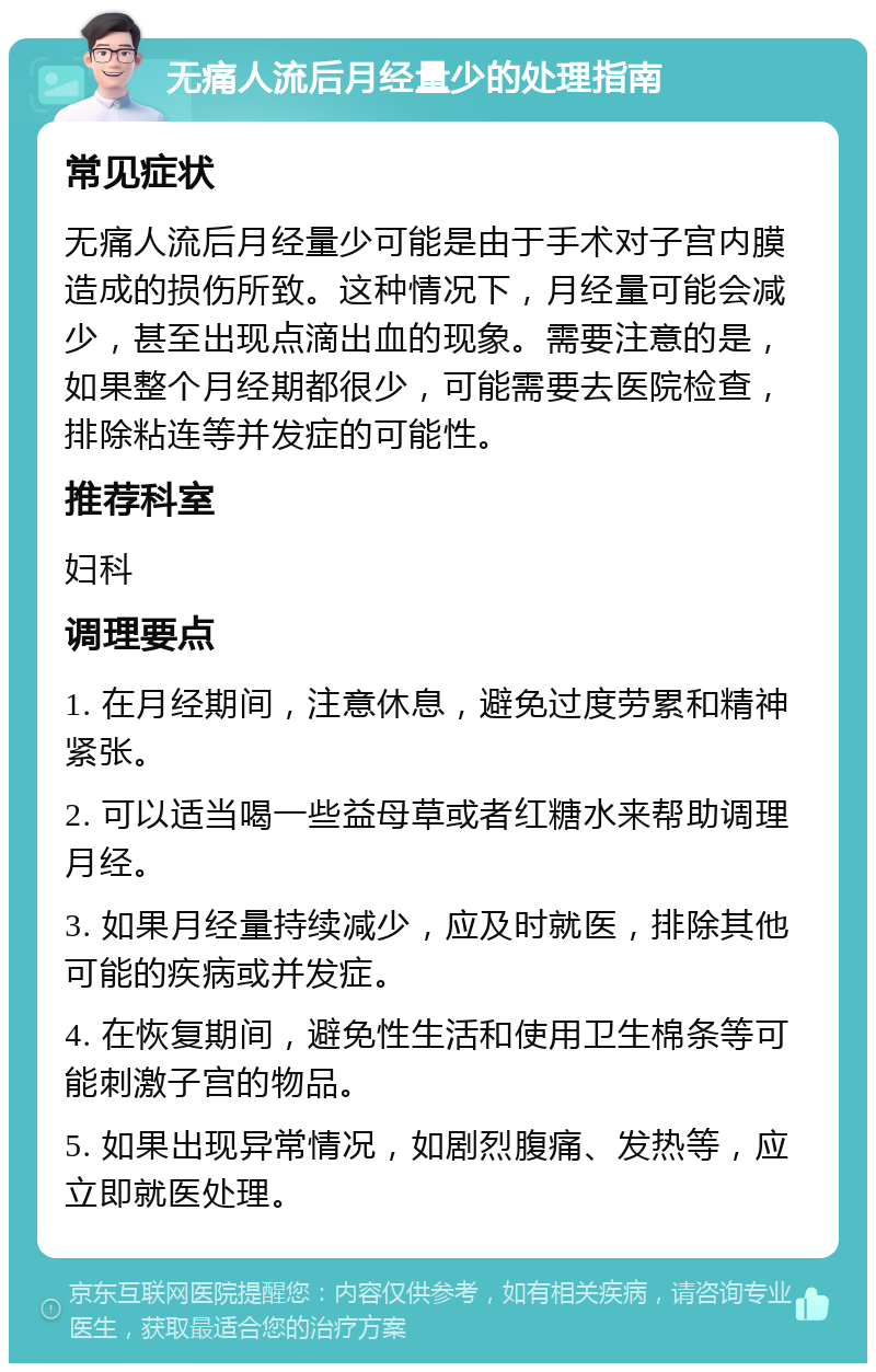 无痛人流后月经量少的处理指南 常见症状 无痛人流后月经量少可能是由于手术对子宫内膜造成的损伤所致。这种情况下，月经量可能会减少，甚至出现点滴出血的现象。需要注意的是，如果整个月经期都很少，可能需要去医院检查，排除粘连等并发症的可能性。 推荐科室 妇科 调理要点 1. 在月经期间，注意休息，避免过度劳累和精神紧张。 2. 可以适当喝一些益母草或者红糖水来帮助调理月经。 3. 如果月经量持续减少，应及时就医，排除其他可能的疾病或并发症。 4. 在恢复期间，避免性生活和使用卫生棉条等可能刺激子宫的物品。 5. 如果出现异常情况，如剧烈腹痛、发热等，应立即就医处理。