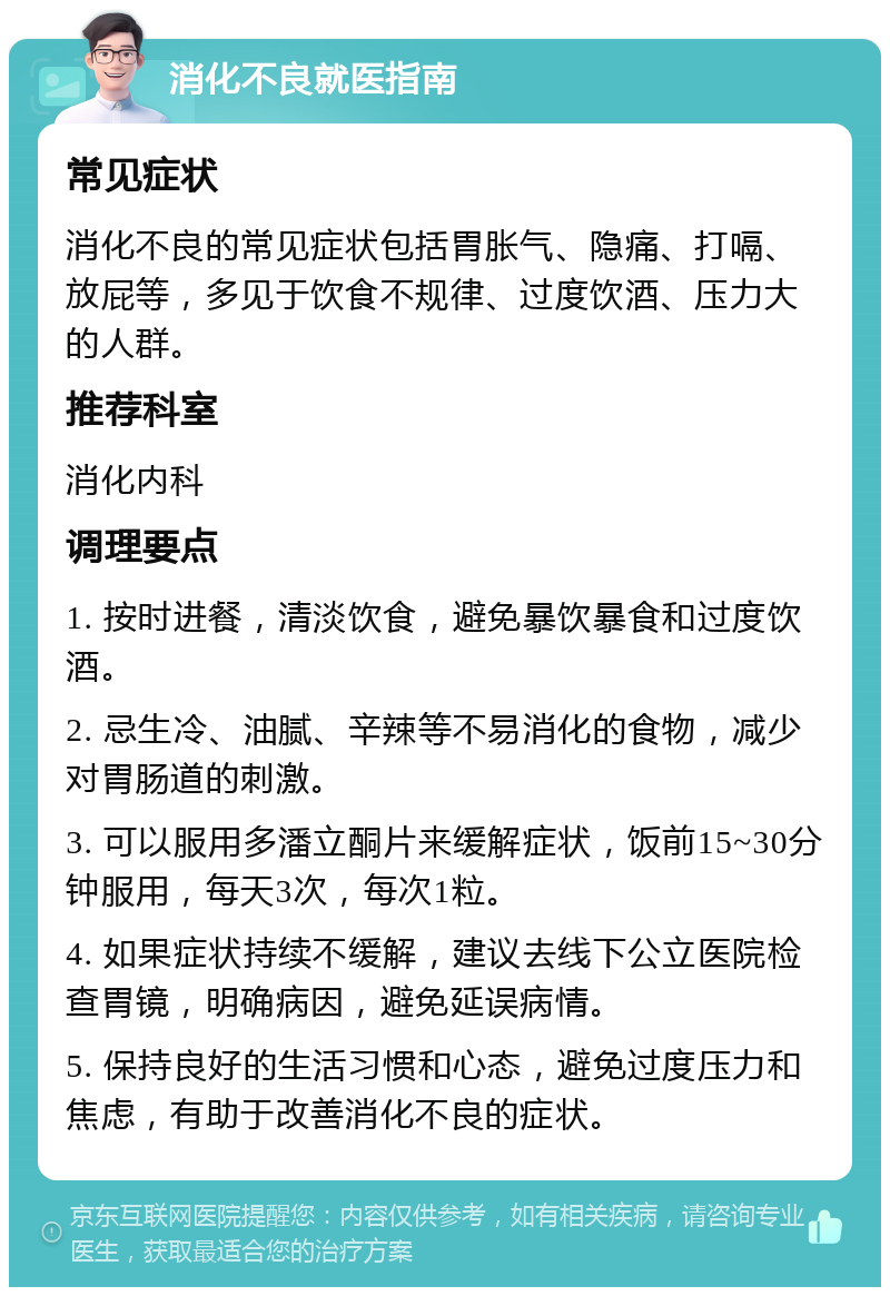 消化不良就医指南 常见症状 消化不良的常见症状包括胃胀气、隐痛、打嗝、放屁等，多见于饮食不规律、过度饮酒、压力大的人群。 推荐科室 消化内科 调理要点 1. 按时进餐，清淡饮食，避免暴饮暴食和过度饮酒。 2. 忌生冷、油腻、辛辣等不易消化的食物，减少对胃肠道的刺激。 3. 可以服用多潘立酮片来缓解症状，饭前15~30分钟服用，每天3次，每次1粒。 4. 如果症状持续不缓解，建议去线下公立医院检查胃镜，明确病因，避免延误病情。 5. 保持良好的生活习惯和心态，避免过度压力和焦虑，有助于改善消化不良的症状。