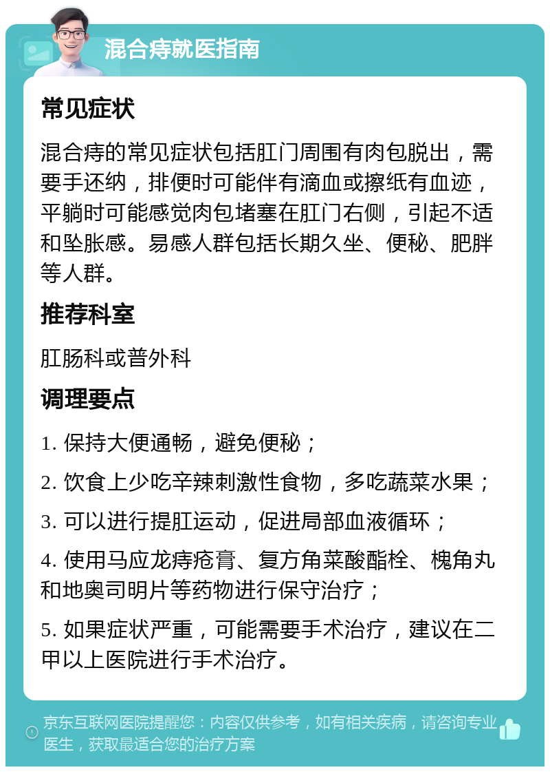 混合痔就医指南 常见症状 混合痔的常见症状包括肛门周围有肉包脱出，需要手还纳，排便时可能伴有滴血或擦纸有血迹，平躺时可能感觉肉包堵塞在肛门右侧，引起不适和坠胀感。易感人群包括长期久坐、便秘、肥胖等人群。 推荐科室 肛肠科或普外科 调理要点 1. 保持大便通畅，避免便秘； 2. 饮食上少吃辛辣刺激性食物，多吃蔬菜水果； 3. 可以进行提肛运动，促进局部血液循环； 4. 使用马应龙痔疮膏、复方角菜酸酯栓、槐角丸和地奥司明片等药物进行保守治疗； 5. 如果症状严重，可能需要手术治疗，建议在二甲以上医院进行手术治疗。