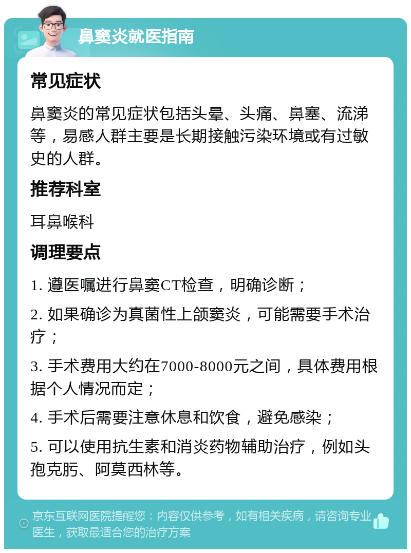 鼻窦炎就医指南 常见症状 鼻窦炎的常见症状包括头晕、头痛、鼻塞、流涕等，易感人群主要是长期接触污染环境或有过敏史的人群。 推荐科室 耳鼻喉科 调理要点 1. 遵医嘱进行鼻窦CT检查，明确诊断； 2. 如果确诊为真菌性上颌窦炎，可能需要手术治疗； 3. 手术费用大约在7000-8000元之间，具体费用根据个人情况而定； 4. 手术后需要注意休息和饮食，避免感染； 5. 可以使用抗生素和消炎药物辅助治疗，例如头孢克肟、阿莫西林等。