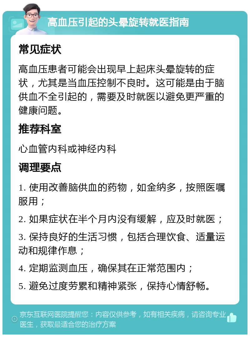 高血压引起的头晕旋转就医指南 常见症状 高血压患者可能会出现早上起床头晕旋转的症状，尤其是当血压控制不良时。这可能是由于脑供血不全引起的，需要及时就医以避免更严重的健康问题。 推荐科室 心血管内科或神经内科 调理要点 1. 使用改善脑供血的药物，如金纳多，按照医嘱服用； 2. 如果症状在半个月内没有缓解，应及时就医； 3. 保持良好的生活习惯，包括合理饮食、适量运动和规律作息； 4. 定期监测血压，确保其在正常范围内； 5. 避免过度劳累和精神紧张，保持心情舒畅。