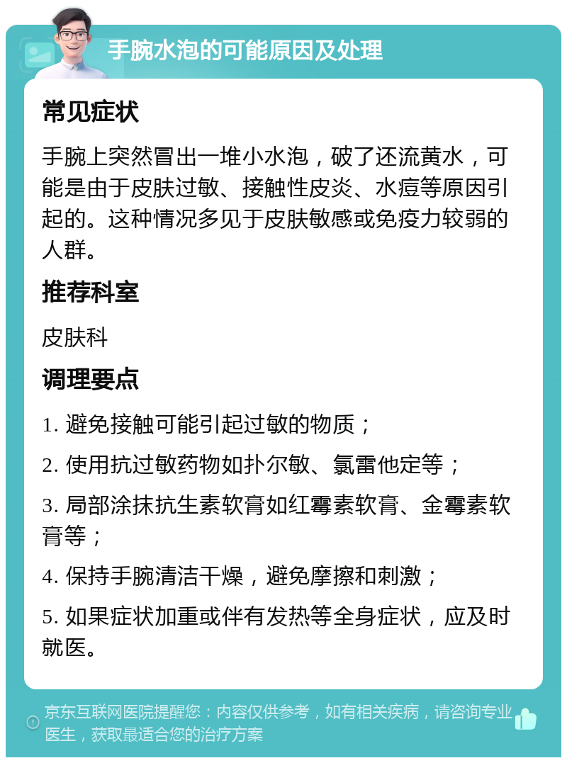 手腕水泡的可能原因及处理 常见症状 手腕上突然冒出一堆小水泡，破了还流黄水，可能是由于皮肤过敏、接触性皮炎、水痘等原因引起的。这种情况多见于皮肤敏感或免疫力较弱的人群。 推荐科室 皮肤科 调理要点 1. 避免接触可能引起过敏的物质； 2. 使用抗过敏药物如扑尔敏、氯雷他定等； 3. 局部涂抹抗生素软膏如红霉素软膏、金霉素软膏等； 4. 保持手腕清洁干燥，避免摩擦和刺激； 5. 如果症状加重或伴有发热等全身症状，应及时就医。