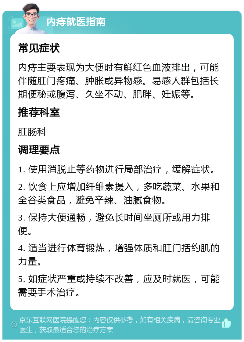 内痔就医指南 常见症状 内痔主要表现为大便时有鲜红色血液排出，可能伴随肛门疼痛、肿胀或异物感。易感人群包括长期便秘或腹泻、久坐不动、肥胖、妊娠等。 推荐科室 肛肠科 调理要点 1. 使用消脱止等药物进行局部治疗，缓解症状。 2. 饮食上应增加纤维素摄入，多吃蔬菜、水果和全谷类食品，避免辛辣、油腻食物。 3. 保持大便通畅，避免长时间坐厕所或用力排便。 4. 适当进行体育锻炼，增强体质和肛门括约肌的力量。 5. 如症状严重或持续不改善，应及时就医，可能需要手术治疗。