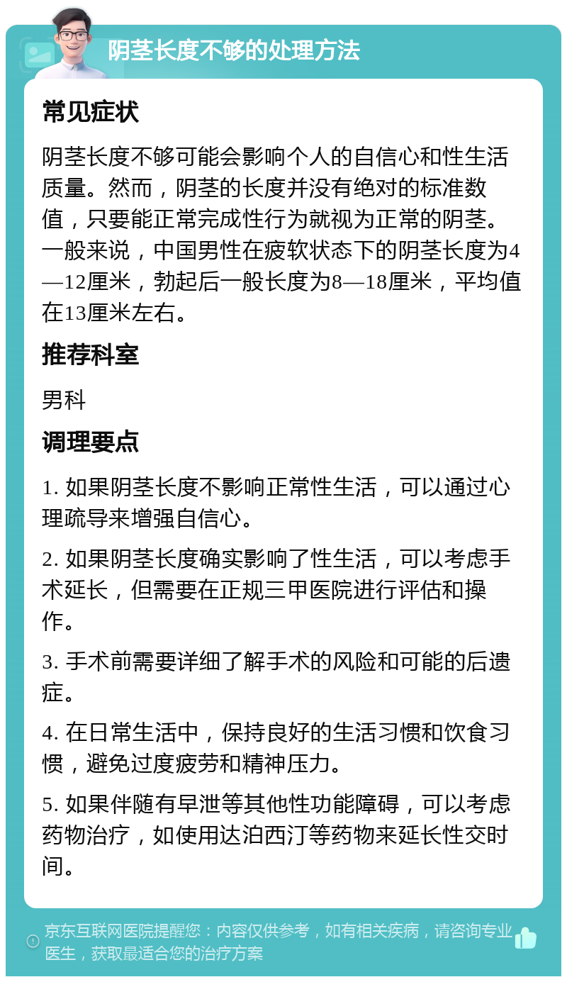 阴茎长度不够的处理方法 常见症状 阴茎长度不够可能会影响个人的自信心和性生活质量。然而，阴茎的长度并没有绝对的标准数值，只要能正常完成性行为就视为正常的阴茎。一般来说，中国男性在疲软状态下的阴茎长度为4—12厘米，勃起后一般长度为8—18厘米，平均值在13厘米左右。 推荐科室 男科 调理要点 1. 如果阴茎长度不影响正常性生活，可以通过心理疏导来增强自信心。 2. 如果阴茎长度确实影响了性生活，可以考虑手术延长，但需要在正规三甲医院进行评估和操作。 3. 手术前需要详细了解手术的风险和可能的后遗症。 4. 在日常生活中，保持良好的生活习惯和饮食习惯，避免过度疲劳和精神压力。 5. 如果伴随有早泄等其他性功能障碍，可以考虑药物治疗，如使用达泊西汀等药物来延长性交时间。