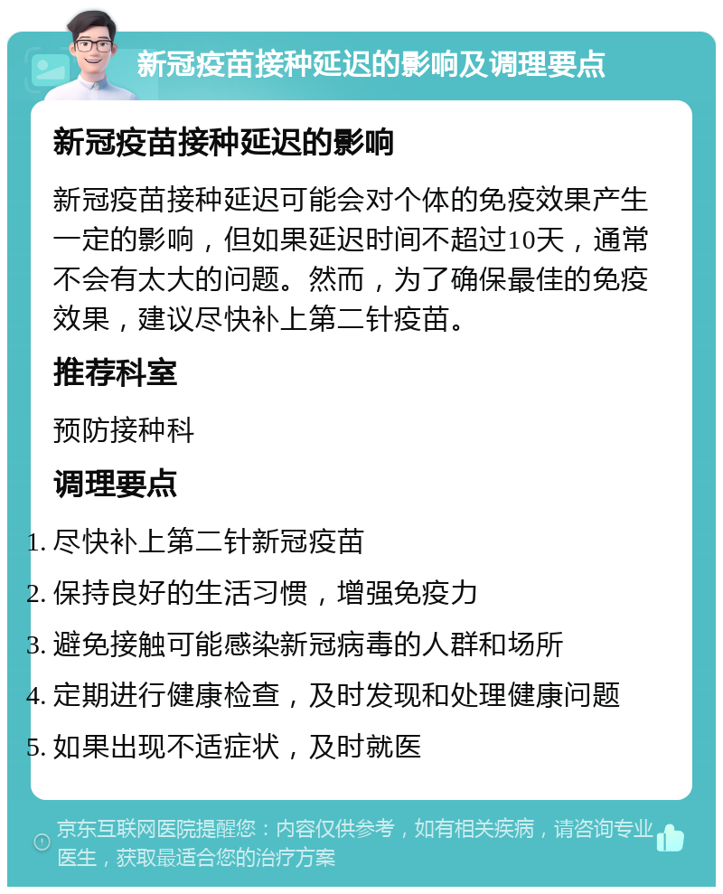 新冠疫苗接种延迟的影响及调理要点 新冠疫苗接种延迟的影响 新冠疫苗接种延迟可能会对个体的免疫效果产生一定的影响，但如果延迟时间不超过10天，通常不会有太大的问题。然而，为了确保最佳的免疫效果，建议尽快补上第二针疫苗。 推荐科室 预防接种科 调理要点 尽快补上第二针新冠疫苗 保持良好的生活习惯，增强免疫力 避免接触可能感染新冠病毒的人群和场所 定期进行健康检查，及时发现和处理健康问题 如果出现不适症状，及时就医