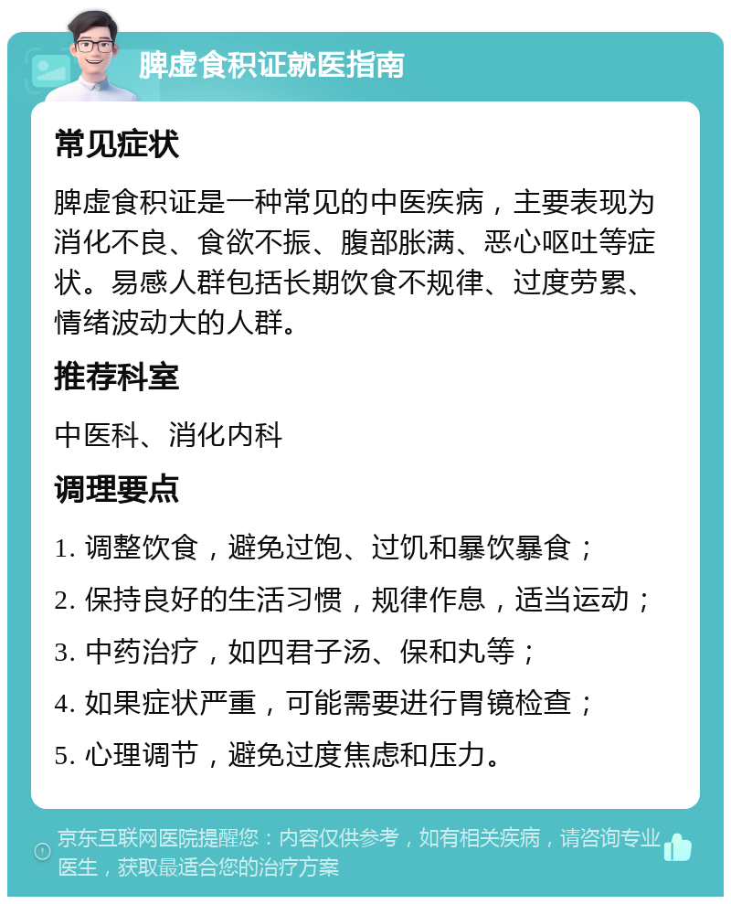 脾虚食积证就医指南 常见症状 脾虚食积证是一种常见的中医疾病，主要表现为消化不良、食欲不振、腹部胀满、恶心呕吐等症状。易感人群包括长期饮食不规律、过度劳累、情绪波动大的人群。 推荐科室 中医科、消化内科 调理要点 1. 调整饮食，避免过饱、过饥和暴饮暴食； 2. 保持良好的生活习惯，规律作息，适当运动； 3. 中药治疗，如四君子汤、保和丸等； 4. 如果症状严重，可能需要进行胃镜检查； 5. 心理调节，避免过度焦虑和压力。