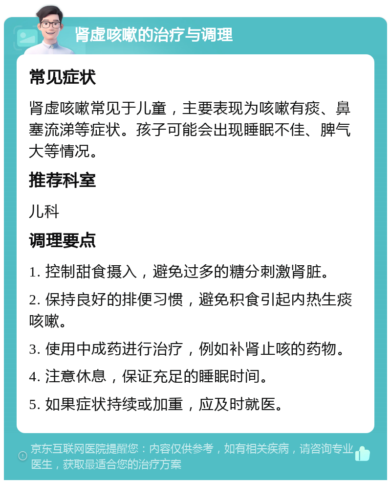 肾虚咳嗽的治疗与调理 常见症状 肾虚咳嗽常见于儿童，主要表现为咳嗽有痰、鼻塞流涕等症状。孩子可能会出现睡眠不佳、脾气大等情况。 推荐科室 儿科 调理要点 1. 控制甜食摄入，避免过多的糖分刺激肾脏。 2. 保持良好的排便习惯，避免积食引起内热生痰咳嗽。 3. 使用中成药进行治疗，例如补肾止咳的药物。 4. 注意休息，保证充足的睡眠时间。 5. 如果症状持续或加重，应及时就医。