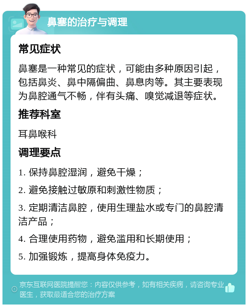 鼻塞的治疗与调理 常见症状 鼻塞是一种常见的症状，可能由多种原因引起，包括鼻炎、鼻中隔偏曲、鼻息肉等。其主要表现为鼻腔通气不畅，伴有头痛、嗅觉减退等症状。 推荐科室 耳鼻喉科 调理要点 1. 保持鼻腔湿润，避免干燥； 2. 避免接触过敏原和刺激性物质； 3. 定期清洁鼻腔，使用生理盐水或专门的鼻腔清洁产品； 4. 合理使用药物，避免滥用和长期使用； 5. 加强锻炼，提高身体免疫力。