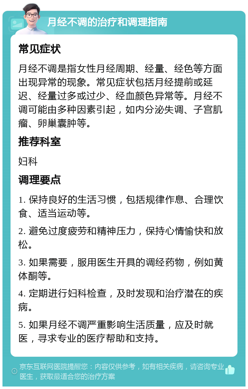 月经不调的治疗和调理指南 常见症状 月经不调是指女性月经周期、经量、经色等方面出现异常的现象。常见症状包括月经提前或延迟、经量过多或过少、经血颜色异常等。月经不调可能由多种因素引起，如内分泌失调、子宫肌瘤、卵巢囊肿等。 推荐科室 妇科 调理要点 1. 保持良好的生活习惯，包括规律作息、合理饮食、适当运动等。 2. 避免过度疲劳和精神压力，保持心情愉快和放松。 3. 如果需要，服用医生开具的调经药物，例如黄体酮等。 4. 定期进行妇科检查，及时发现和治疗潜在的疾病。 5. 如果月经不调严重影响生活质量，应及时就医，寻求专业的医疗帮助和支持。