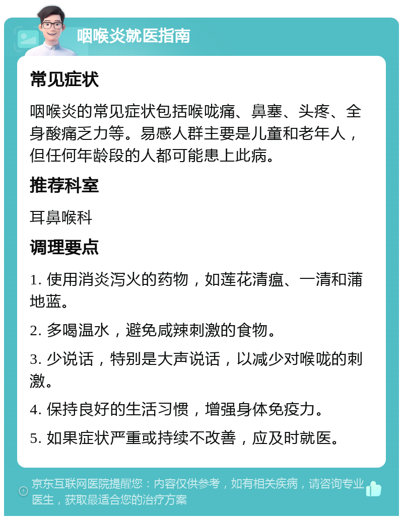 咽喉炎就医指南 常见症状 咽喉炎的常见症状包括喉咙痛、鼻塞、头疼、全身酸痛乏力等。易感人群主要是儿童和老年人，但任何年龄段的人都可能患上此病。 推荐科室 耳鼻喉科 调理要点 1. 使用消炎泻火的药物，如莲花清瘟、一清和蒲地蓝。 2. 多喝温水，避免咸辣刺激的食物。 3. 少说话，特别是大声说话，以减少对喉咙的刺激。 4. 保持良好的生活习惯，增强身体免疫力。 5. 如果症状严重或持续不改善，应及时就医。