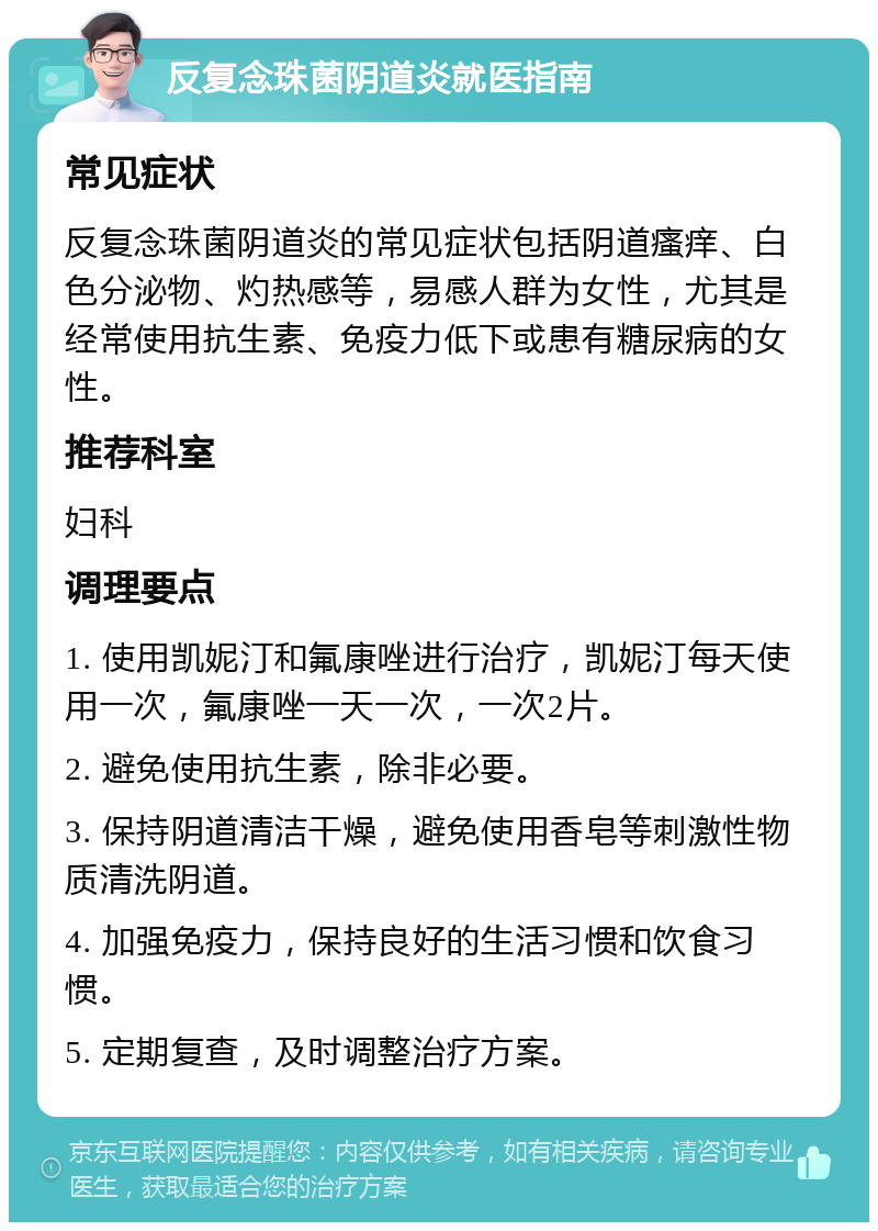 反复念珠菌阴道炎就医指南 常见症状 反复念珠菌阴道炎的常见症状包括阴道瘙痒、白色分泌物、灼热感等，易感人群为女性，尤其是经常使用抗生素、免疫力低下或患有糖尿病的女性。 推荐科室 妇科 调理要点 1. 使用凯妮汀和氟康唑进行治疗，凯妮汀每天使用一次，氟康唑一天一次，一次2片。 2. 避免使用抗生素，除非必要。 3. 保持阴道清洁干燥，避免使用香皂等刺激性物质清洗阴道。 4. 加强免疫力，保持良好的生活习惯和饮食习惯。 5. 定期复查，及时调整治疗方案。