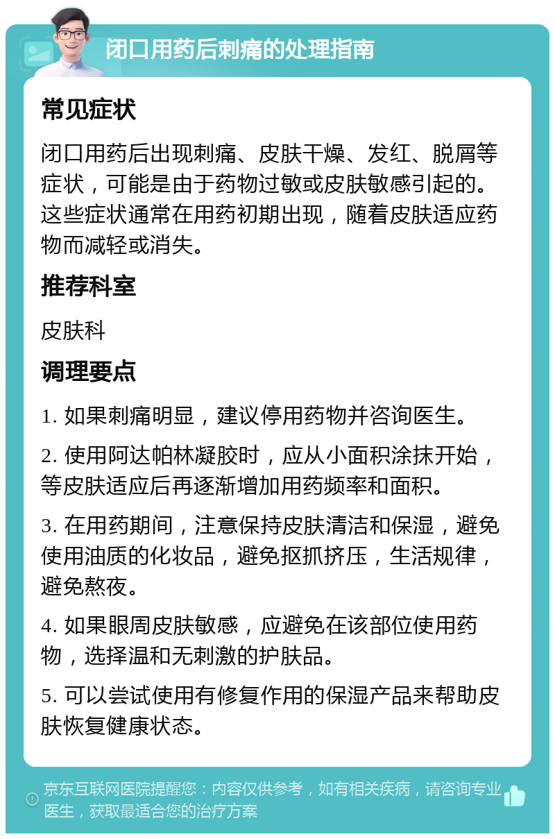 闭口用药后刺痛的处理指南 常见症状 闭口用药后出现刺痛、皮肤干燥、发红、脱屑等症状，可能是由于药物过敏或皮肤敏感引起的。这些症状通常在用药初期出现，随着皮肤适应药物而减轻或消失。 推荐科室 皮肤科 调理要点 1. 如果刺痛明显，建议停用药物并咨询医生。 2. 使用阿达帕林凝胶时，应从小面积涂抹开始，等皮肤适应后再逐渐增加用药频率和面积。 3. 在用药期间，注意保持皮肤清洁和保湿，避免使用油质的化妆品，避免抠抓挤压，生活规律，避免熬夜。 4. 如果眼周皮肤敏感，应避免在该部位使用药物，选择温和无刺激的护肤品。 5. 可以尝试使用有修复作用的保湿产品来帮助皮肤恢复健康状态。