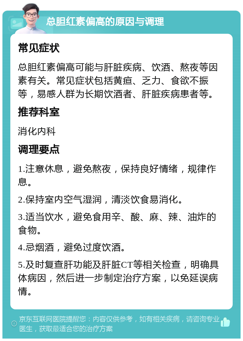 总胆红素偏高的原因与调理 常见症状 总胆红素偏高可能与肝脏疾病、饮酒、熬夜等因素有关。常见症状包括黄疸、乏力、食欲不振等，易感人群为长期饮酒者、肝脏疾病患者等。 推荐科室 消化内科 调理要点 1.注意休息，避免熬夜，保持良好情绪，规律作息。 2.保持室内空气湿润，清淡饮食易消化。 3.适当饮水，避免食用辛、酸、麻、辣、油炸的食物。 4.忌烟酒，避免过度饮酒。 5.及时复查肝功能及肝脏CT等相关检查，明确具体病因，然后进一步制定治疗方案，以免延误病情。