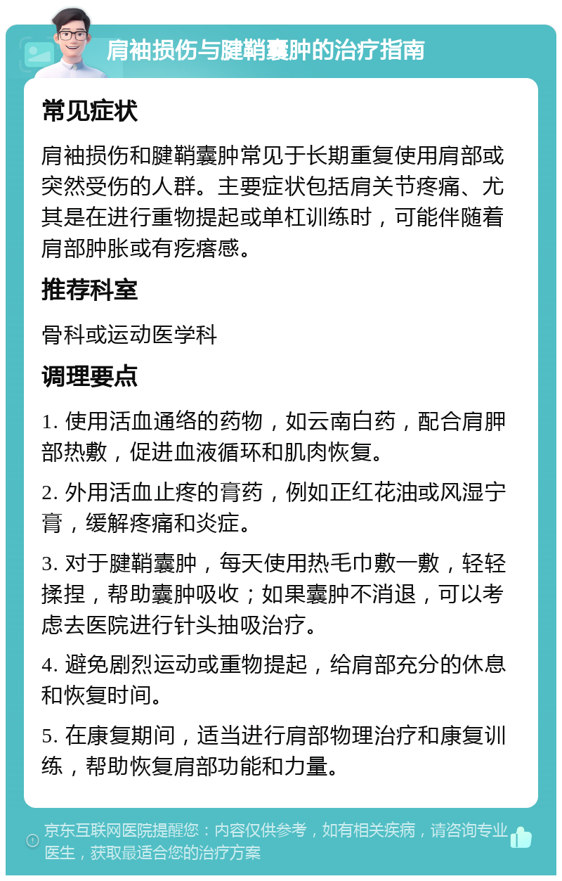 肩袖损伤与腱鞘囊肿的治疗指南 常见症状 肩袖损伤和腱鞘囊肿常见于长期重复使用肩部或突然受伤的人群。主要症状包括肩关节疼痛、尤其是在进行重物提起或单杠训练时，可能伴随着肩部肿胀或有疙瘩感。 推荐科室 骨科或运动医学科 调理要点 1. 使用活血通络的药物，如云南白药，配合肩胛部热敷，促进血液循环和肌肉恢复。 2. 外用活血止疼的膏药，例如正红花油或风湿宁膏，缓解疼痛和炎症。 3. 对于腱鞘囊肿，每天使用热毛巾敷一敷，轻轻揉捏，帮助囊肿吸收；如果囊肿不消退，可以考虑去医院进行针头抽吸治疗。 4. 避免剧烈运动或重物提起，给肩部充分的休息和恢复时间。 5. 在康复期间，适当进行肩部物理治疗和康复训练，帮助恢复肩部功能和力量。