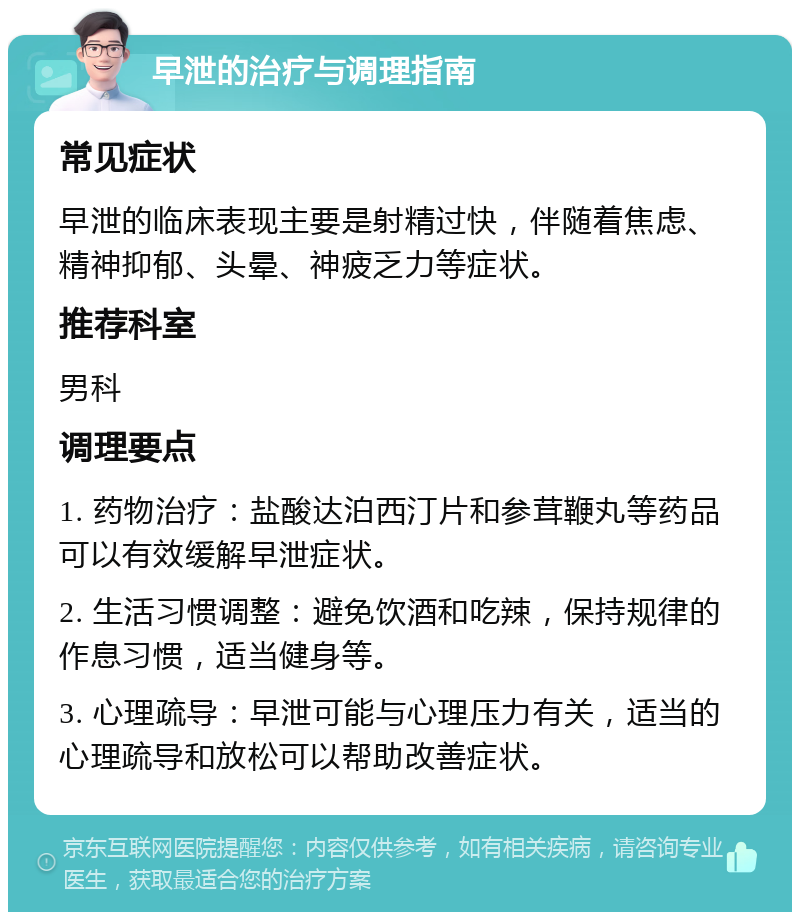 早泄的治疗与调理指南 常见症状 早泄的临床表现主要是射精过快，伴随着焦虑、精神抑郁、头晕、神疲乏力等症状。 推荐科室 男科 调理要点 1. 药物治疗：盐酸达泊西汀片和参茸鞭丸等药品可以有效缓解早泄症状。 2. 生活习惯调整：避免饮酒和吃辣，保持规律的作息习惯，适当健身等。 3. 心理疏导：早泄可能与心理压力有关，适当的心理疏导和放松可以帮助改善症状。