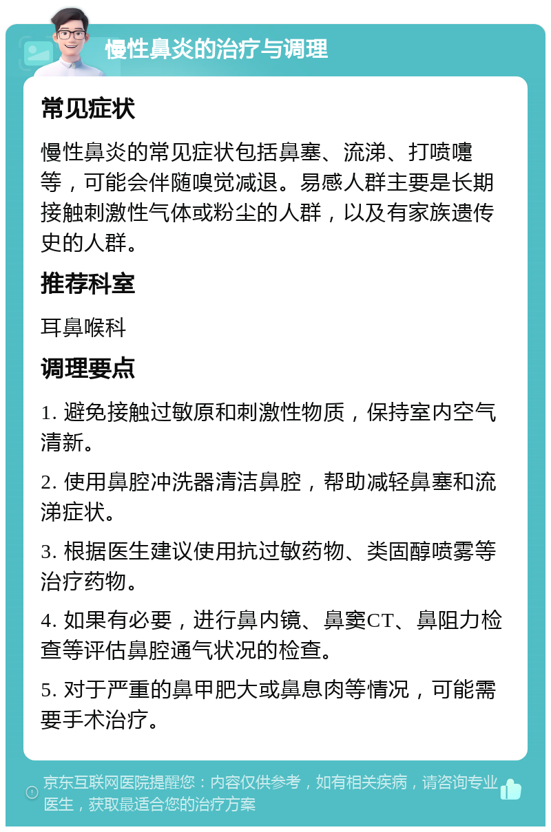 慢性鼻炎的治疗与调理 常见症状 慢性鼻炎的常见症状包括鼻塞、流涕、打喷嚏等，可能会伴随嗅觉减退。易感人群主要是长期接触刺激性气体或粉尘的人群，以及有家族遗传史的人群。 推荐科室 耳鼻喉科 调理要点 1. 避免接触过敏原和刺激性物质，保持室内空气清新。 2. 使用鼻腔冲洗器清洁鼻腔，帮助减轻鼻塞和流涕症状。 3. 根据医生建议使用抗过敏药物、类固醇喷雾等治疗药物。 4. 如果有必要，进行鼻内镜、鼻窦CT、鼻阻力检查等评估鼻腔通气状况的检查。 5. 对于严重的鼻甲肥大或鼻息肉等情况，可能需要手术治疗。