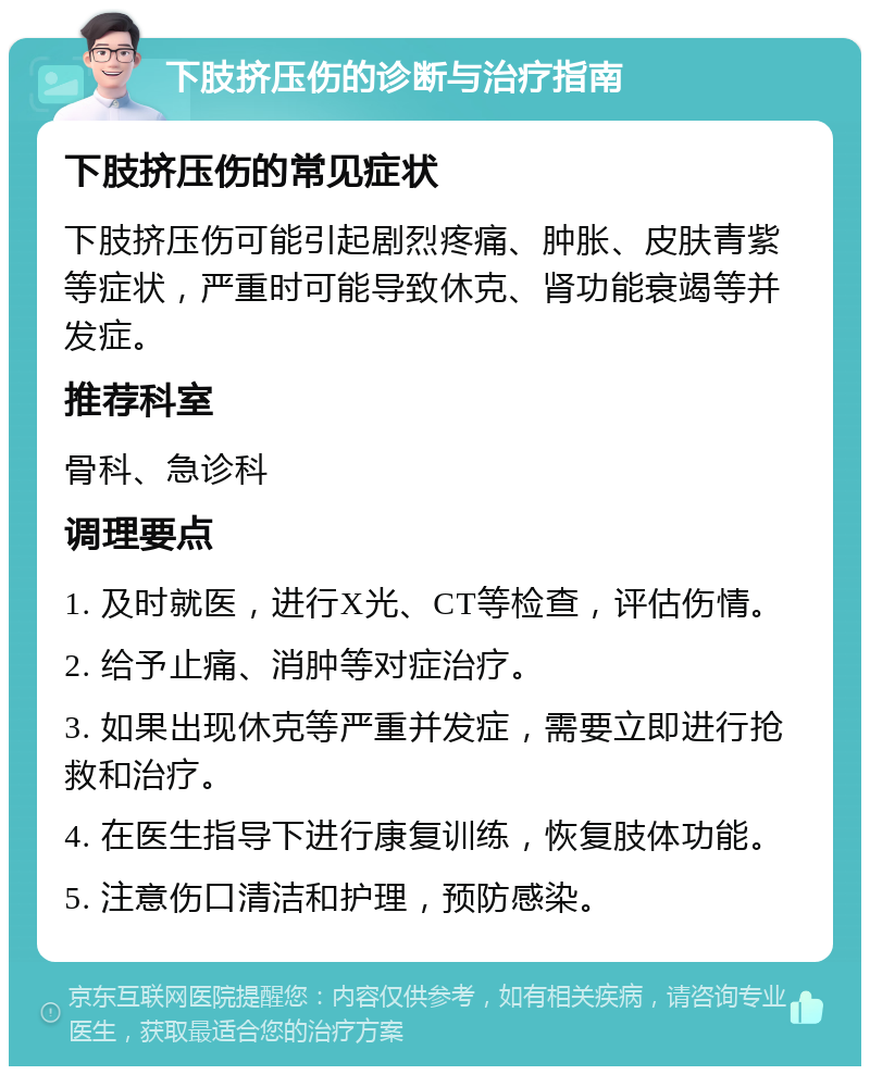 下肢挤压伤的诊断与治疗指南 下肢挤压伤的常见症状 下肢挤压伤可能引起剧烈疼痛、肿胀、皮肤青紫等症状，严重时可能导致休克、肾功能衰竭等并发症。 推荐科室 骨科、急诊科 调理要点 1. 及时就医，进行X光、CT等检查，评估伤情。 2. 给予止痛、消肿等对症治疗。 3. 如果出现休克等严重并发症，需要立即进行抢救和治疗。 4. 在医生指导下进行康复训练，恢复肢体功能。 5. 注意伤口清洁和护理，预防感染。