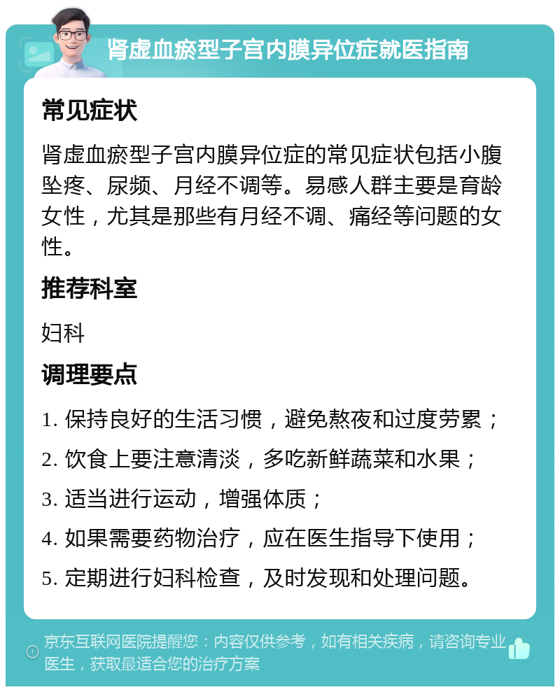 肾虚血瘀型子宫内膜异位症就医指南 常见症状 肾虚血瘀型子宫内膜异位症的常见症状包括小腹坠疼、尿频、月经不调等。易感人群主要是育龄女性，尤其是那些有月经不调、痛经等问题的女性。 推荐科室 妇科 调理要点 1. 保持良好的生活习惯，避免熬夜和过度劳累； 2. 饮食上要注意清淡，多吃新鲜蔬菜和水果； 3. 适当进行运动，增强体质； 4. 如果需要药物治疗，应在医生指导下使用； 5. 定期进行妇科检查，及时发现和处理问题。