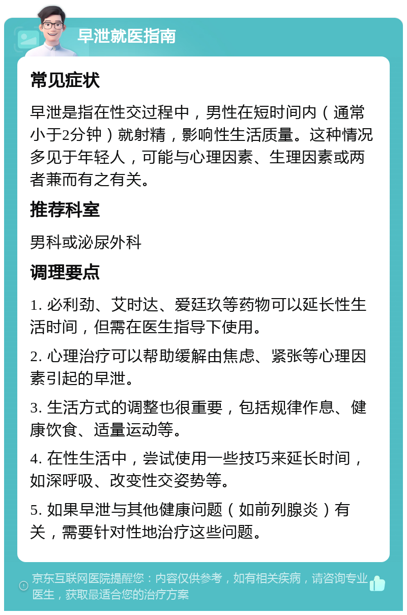 早泄就医指南 常见症状 早泄是指在性交过程中，男性在短时间内（通常小于2分钟）就射精，影响性生活质量。这种情况多见于年轻人，可能与心理因素、生理因素或两者兼而有之有关。 推荐科室 男科或泌尿外科 调理要点 1. 必利劲、艾时达、爱廷玖等药物可以延长性生活时间，但需在医生指导下使用。 2. 心理治疗可以帮助缓解由焦虑、紧张等心理因素引起的早泄。 3. 生活方式的调整也很重要，包括规律作息、健康饮食、适量运动等。 4. 在性生活中，尝试使用一些技巧来延长时间，如深呼吸、改变性交姿势等。 5. 如果早泄与其他健康问题（如前列腺炎）有关，需要针对性地治疗这些问题。