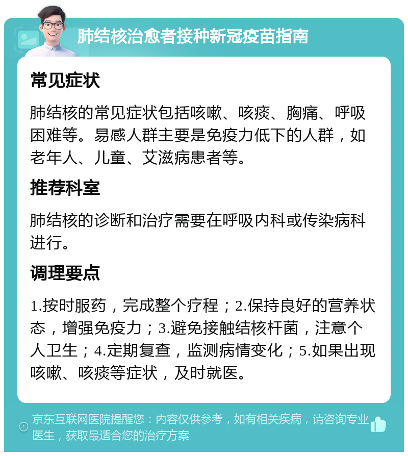 肺结核治愈者接种新冠疫苗指南 常见症状 肺结核的常见症状包括咳嗽、咳痰、胸痛、呼吸困难等。易感人群主要是免疫力低下的人群，如老年人、儿童、艾滋病患者等。 推荐科室 肺结核的诊断和治疗需要在呼吸内科或传染病科进行。 调理要点 1.按时服药，完成整个疗程；2.保持良好的营养状态，增强免疫力；3.避免接触结核杆菌，注意个人卫生；4.定期复查，监测病情变化；5.如果出现咳嗽、咳痰等症状，及时就医。