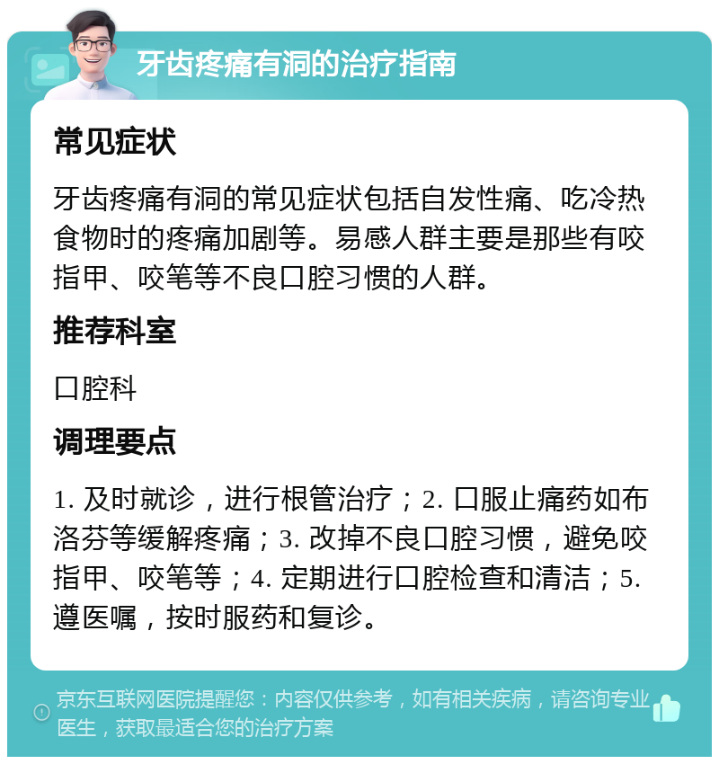 牙齿疼痛有洞的治疗指南 常见症状 牙齿疼痛有洞的常见症状包括自发性痛、吃冷热食物时的疼痛加剧等。易感人群主要是那些有咬指甲、咬笔等不良口腔习惯的人群。 推荐科室 口腔科 调理要点 1. 及时就诊，进行根管治疗；2. 口服止痛药如布洛芬等缓解疼痛；3. 改掉不良口腔习惯，避免咬指甲、咬笔等；4. 定期进行口腔检查和清洁；5. 遵医嘱，按时服药和复诊。