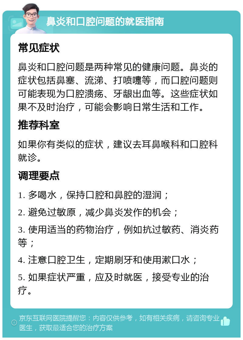 鼻炎和口腔问题的就医指南 常见症状 鼻炎和口腔问题是两种常见的健康问题。鼻炎的症状包括鼻塞、流涕、打喷嚏等，而口腔问题则可能表现为口腔溃疡、牙龈出血等。这些症状如果不及时治疗，可能会影响日常生活和工作。 推荐科室 如果你有类似的症状，建议去耳鼻喉科和口腔科就诊。 调理要点 1. 多喝水，保持口腔和鼻腔的湿润； 2. 避免过敏原，减少鼻炎发作的机会； 3. 使用适当的药物治疗，例如抗过敏药、消炎药等； 4. 注意口腔卫生，定期刷牙和使用漱口水； 5. 如果症状严重，应及时就医，接受专业的治疗。