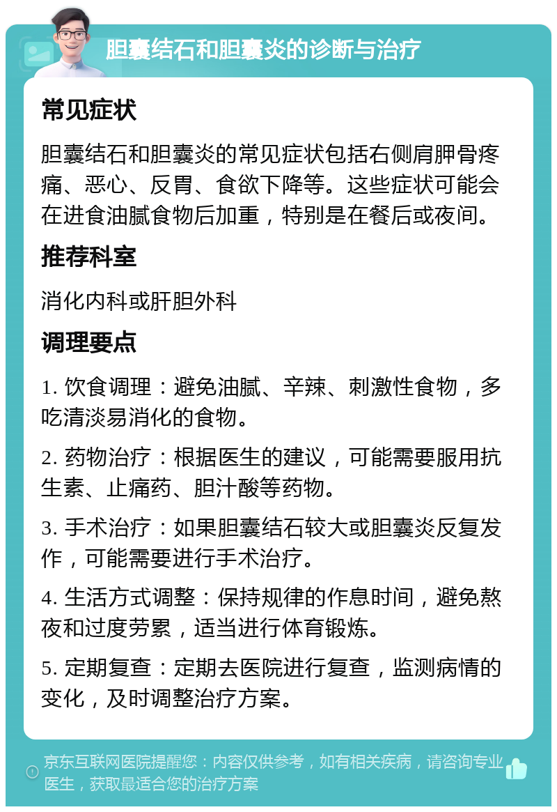 胆囊结石和胆囊炎的诊断与治疗 常见症状 胆囊结石和胆囊炎的常见症状包括右侧肩胛骨疼痛、恶心、反胃、食欲下降等。这些症状可能会在进食油腻食物后加重，特别是在餐后或夜间。 推荐科室 消化内科或肝胆外科 调理要点 1. 饮食调理：避免油腻、辛辣、刺激性食物，多吃清淡易消化的食物。 2. 药物治疗：根据医生的建议，可能需要服用抗生素、止痛药、胆汁酸等药物。 3. 手术治疗：如果胆囊结石较大或胆囊炎反复发作，可能需要进行手术治疗。 4. 生活方式调整：保持规律的作息时间，避免熬夜和过度劳累，适当进行体育锻炼。 5. 定期复查：定期去医院进行复查，监测病情的变化，及时调整治疗方案。