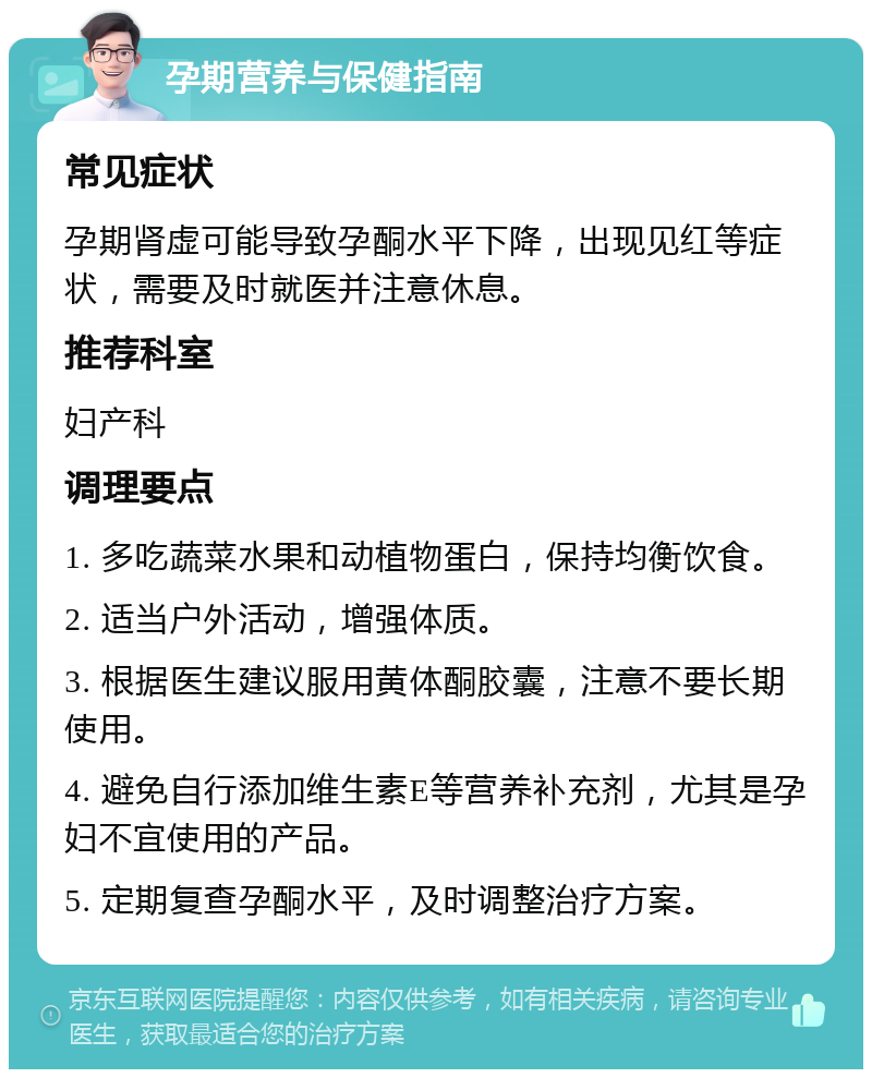 孕期营养与保健指南 常见症状 孕期肾虚可能导致孕酮水平下降，出现见红等症状，需要及时就医并注意休息。 推荐科室 妇产科 调理要点 1. 多吃蔬菜水果和动植物蛋白，保持均衡饮食。 2. 适当户外活动，增强体质。 3. 根据医生建议服用黄体酮胶囊，注意不要长期使用。 4. 避免自行添加维生素E等营养补充剂，尤其是孕妇不宜使用的产品。 5. 定期复查孕酮水平，及时调整治疗方案。