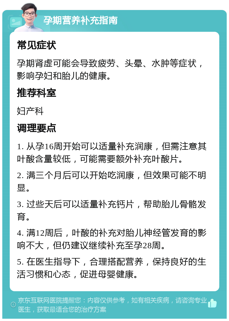 孕期营养补充指南 常见症状 孕期肾虚可能会导致疲劳、头晕、水肿等症状，影响孕妇和胎儿的健康。 推荐科室 妇产科 调理要点 1. 从孕16周开始可以适量补充润康，但需注意其叶酸含量较低，可能需要额外补充叶酸片。 2. 满三个月后可以开始吃润康，但效果可能不明显。 3. 过些天后可以适量补充钙片，帮助胎儿骨骼发育。 4. 满12周后，叶酸的补充对胎儿神经管发育的影响不大，但仍建议继续补充至孕28周。 5. 在医生指导下，合理搭配营养，保持良好的生活习惯和心态，促进母婴健康。