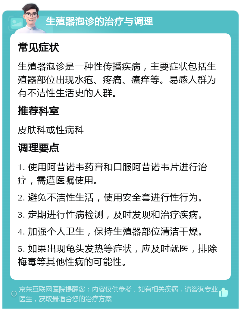 生殖器泡诊的治疗与调理 常见症状 生殖器泡诊是一种性传播疾病，主要症状包括生殖器部位出现水疱、疼痛、瘙痒等。易感人群为有不洁性生活史的人群。 推荐科室 皮肤科或性病科 调理要点 1. 使用阿昔诺韦药膏和口服阿昔诺韦片进行治疗，需遵医嘱使用。 2. 避免不洁性生活，使用安全套进行性行为。 3. 定期进行性病检测，及时发现和治疗疾病。 4. 加强个人卫生，保持生殖器部位清洁干燥。 5. 如果出现龟头发热等症状，应及时就医，排除梅毒等其他性病的可能性。