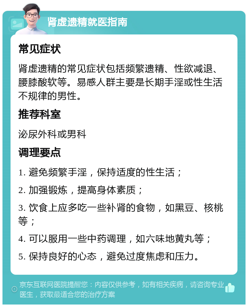 肾虚遗精就医指南 常见症状 肾虚遗精的常见症状包括频繁遗精、性欲减退、腰膝酸软等。易感人群主要是长期手淫或性生活不规律的男性。 推荐科室 泌尿外科或男科 调理要点 1. 避免频繁手淫，保持适度的性生活； 2. 加强锻炼，提高身体素质； 3. 饮食上应多吃一些补肾的食物，如黑豆、核桃等； 4. 可以服用一些中药调理，如六味地黄丸等； 5. 保持良好的心态，避免过度焦虑和压力。