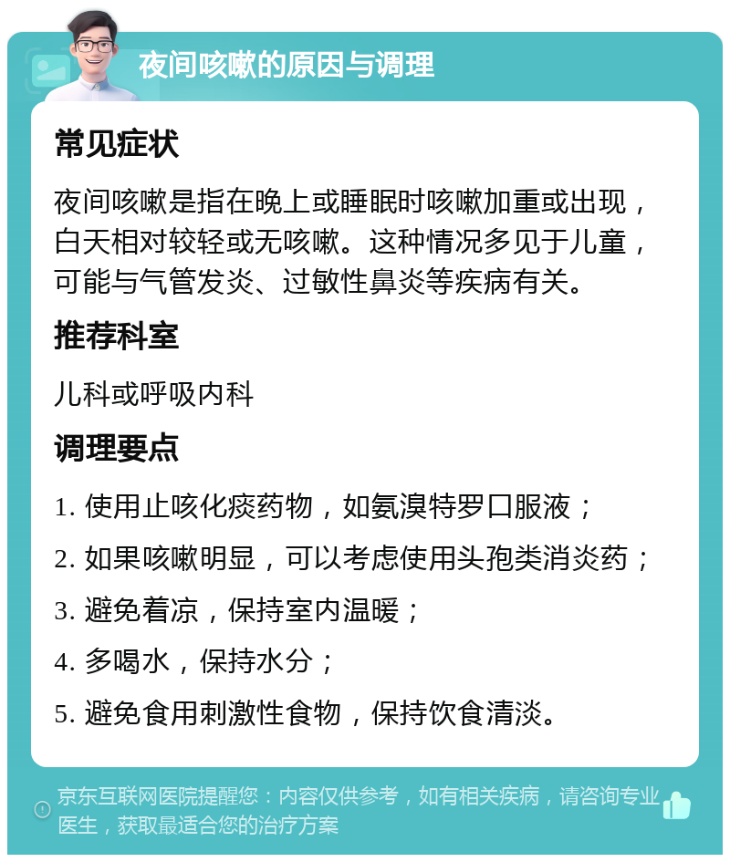 夜间咳嗽的原因与调理 常见症状 夜间咳嗽是指在晚上或睡眠时咳嗽加重或出现，白天相对较轻或无咳嗽。这种情况多见于儿童，可能与气管发炎、过敏性鼻炎等疾病有关。 推荐科室 儿科或呼吸内科 调理要点 1. 使用止咳化痰药物，如氨溴特罗口服液； 2. 如果咳嗽明显，可以考虑使用头孢类消炎药； 3. 避免着凉，保持室内温暖； 4. 多喝水，保持水分； 5. 避免食用刺激性食物，保持饮食清淡。