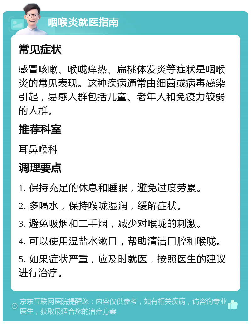 咽喉炎就医指南 常见症状 感冒咳嗽、喉咙痒热、扁桃体发炎等症状是咽喉炎的常见表现。这种疾病通常由细菌或病毒感染引起，易感人群包括儿童、老年人和免疫力较弱的人群。 推荐科室 耳鼻喉科 调理要点 1. 保持充足的休息和睡眠，避免过度劳累。 2. 多喝水，保持喉咙湿润，缓解症状。 3. 避免吸烟和二手烟，减少对喉咙的刺激。 4. 可以使用温盐水漱口，帮助清洁口腔和喉咙。 5. 如果症状严重，应及时就医，按照医生的建议进行治疗。