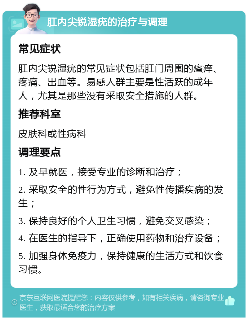 肛内尖锐湿疣的治疗与调理 常见症状 肛内尖锐湿疣的常见症状包括肛门周围的瘙痒、疼痛、出血等。易感人群主要是性活跃的成年人，尤其是那些没有采取安全措施的人群。 推荐科室 皮肤科或性病科 调理要点 1. 及早就医，接受专业的诊断和治疗； 2. 采取安全的性行为方式，避免性传播疾病的发生； 3. 保持良好的个人卫生习惯，避免交叉感染； 4. 在医生的指导下，正确使用药物和治疗设备； 5. 加强身体免疫力，保持健康的生活方式和饮食习惯。