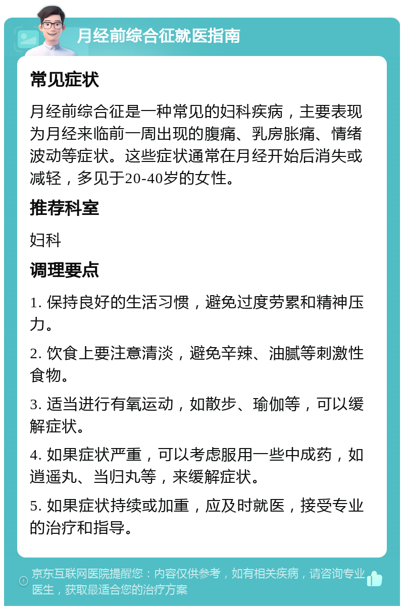 月经前综合征就医指南 常见症状 月经前综合征是一种常见的妇科疾病，主要表现为月经来临前一周出现的腹痛、乳房胀痛、情绪波动等症状。这些症状通常在月经开始后消失或减轻，多见于20-40岁的女性。 推荐科室 妇科 调理要点 1. 保持良好的生活习惯，避免过度劳累和精神压力。 2. 饮食上要注意清淡，避免辛辣、油腻等刺激性食物。 3. 适当进行有氧运动，如散步、瑜伽等，可以缓解症状。 4. 如果症状严重，可以考虑服用一些中成药，如逍遥丸、当归丸等，来缓解症状。 5. 如果症状持续或加重，应及时就医，接受专业的治疗和指导。