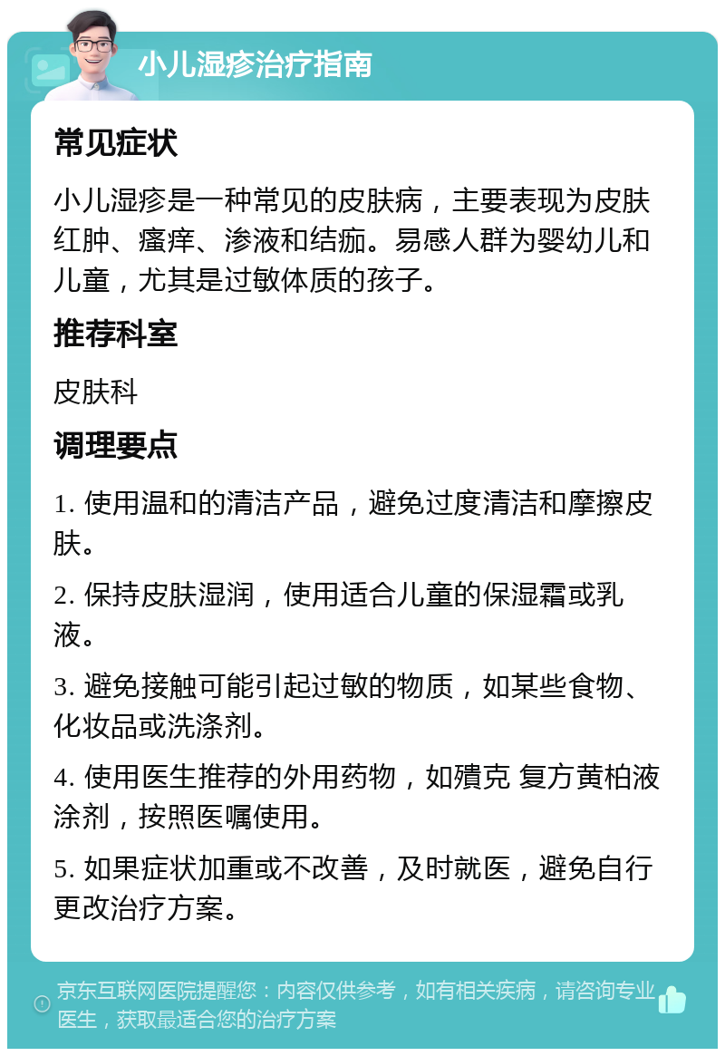 小儿湿疹治疗指南 常见症状 小儿湿疹是一种常见的皮肤病，主要表现为皮肤红肿、瘙痒、渗液和结痂。易感人群为婴幼儿和儿童，尤其是过敏体质的孩子。 推荐科室 皮肤科 调理要点 1. 使用温和的清洁产品，避免过度清洁和摩擦皮肤。 2. 保持皮肤湿润，使用适合儿童的保湿霜或乳液。 3. 避免接触可能引起过敏的物质，如某些食物、化妆品或洗涤剂。 4. 使用医生推荐的外用药物，如殨克 复方黄柏液涂剂，按照医嘱使用。 5. 如果症状加重或不改善，及时就医，避免自行更改治疗方案。